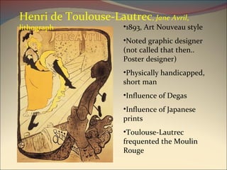 1893, Art Nouveau style Noted graphic designer (not called that then.. Poster designer) Physically handicapped, short man Influence of Degas Influence of Japanese prints Toulouse-Lautrec frequented the Moulin Rouge Henri de Toulouse-Lautrec ,  Jane Avril , lithograph 