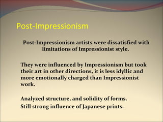 Post-Impressionism Post-Impressionism artists were dissatisfied with limitations of Impressionist style.  They were influenced by Impressionism but took their art in other directions, it is less idyllic and more emotionally charged than Impressionist work. Analyzed structure, and solidity of forms. Still strong influence of Japanese prints. 