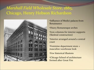 Marshall Field Wholesale Store , 1885, Chicago, Henry Hobson Richardson Influence of Medici palaces from Renaissance Heavy Romanesque arches Iron columns for interior supports (Skeletal construction) Interior arranged around a central court Feminine department store + masculine warehouse look Few historical illusions Chicago School of architecture formed after Great Fire 