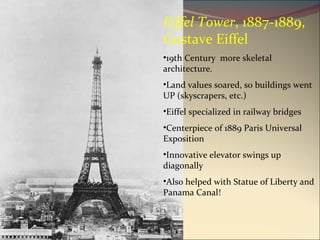 Eiffel Tower , 1887-1889, Gustave Eiffel 19th Century  more skeletal architecture.  Land values soared, so buildings went UP (skyscrapers, etc.) Eiffel specialized in railway bridges Centerpiece of 1889 Paris Universal Exposition Innovative elevator swings up diagonally Also helped with Statue of Liberty and Panama Canal! 