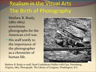 Realism in the Visual Arts  The Birth of Photography Mathew B. Brady, (1861-1865) eyewitness photographs for the American civil war. His staff testify to the importance of the photographer  as a chronicler of human life. Mathew B. Brady or staff, Dead Confederate Soldier with Gun, Petersburg, Virginia, 1865. Photograph. The Library of Congress, Washington, D.C. 