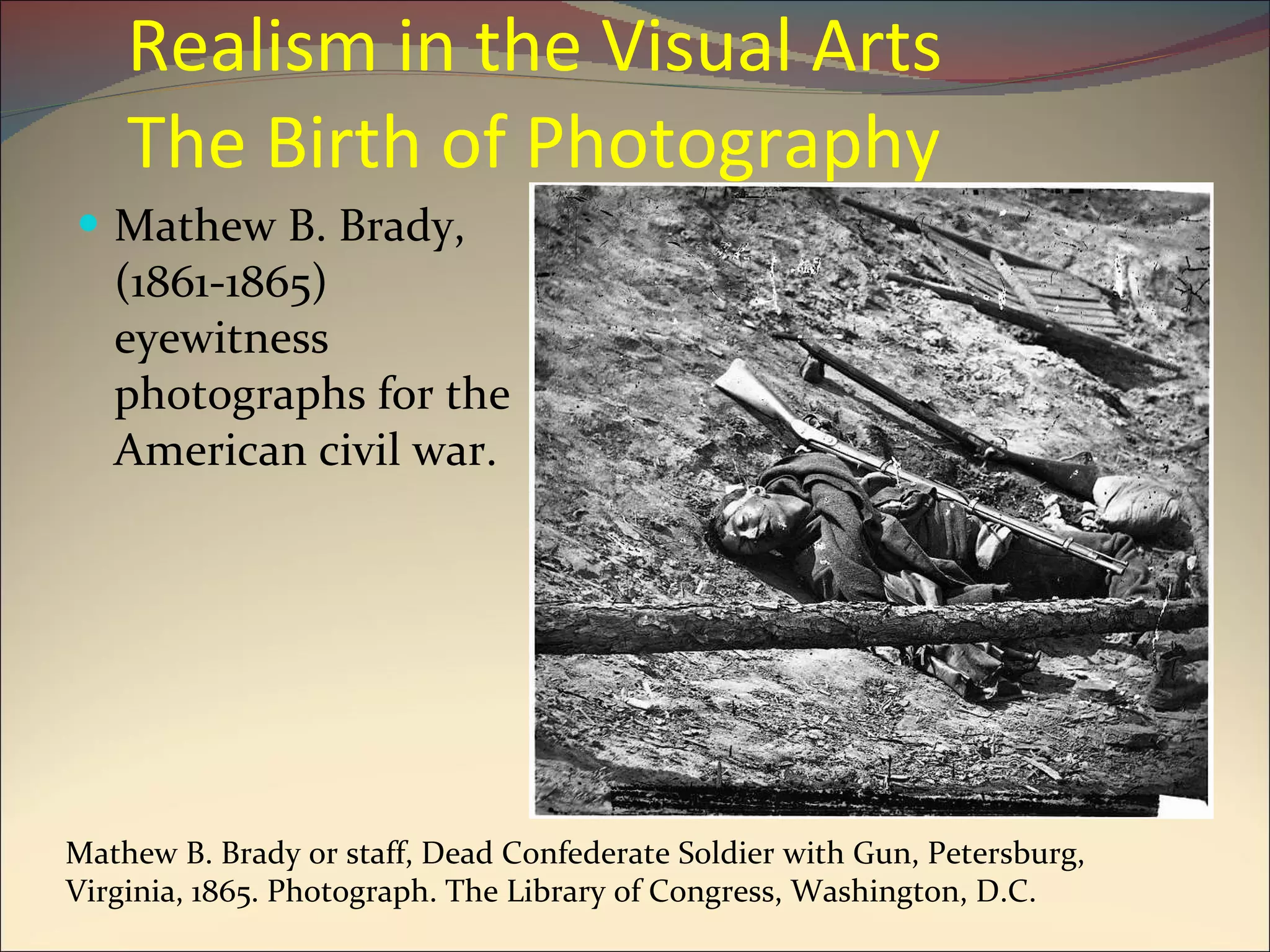 Realism in the Visual Arts  The Birth of Photography Mathew B. Brady, (1861-1865) eyewitness photographs for the American civil war. Mathew B. Brady or staff, Dead Confederate Soldier with Gun, Petersburg, Virginia, 1865. Photograph. The Library of Congress, Washington, D.C. 