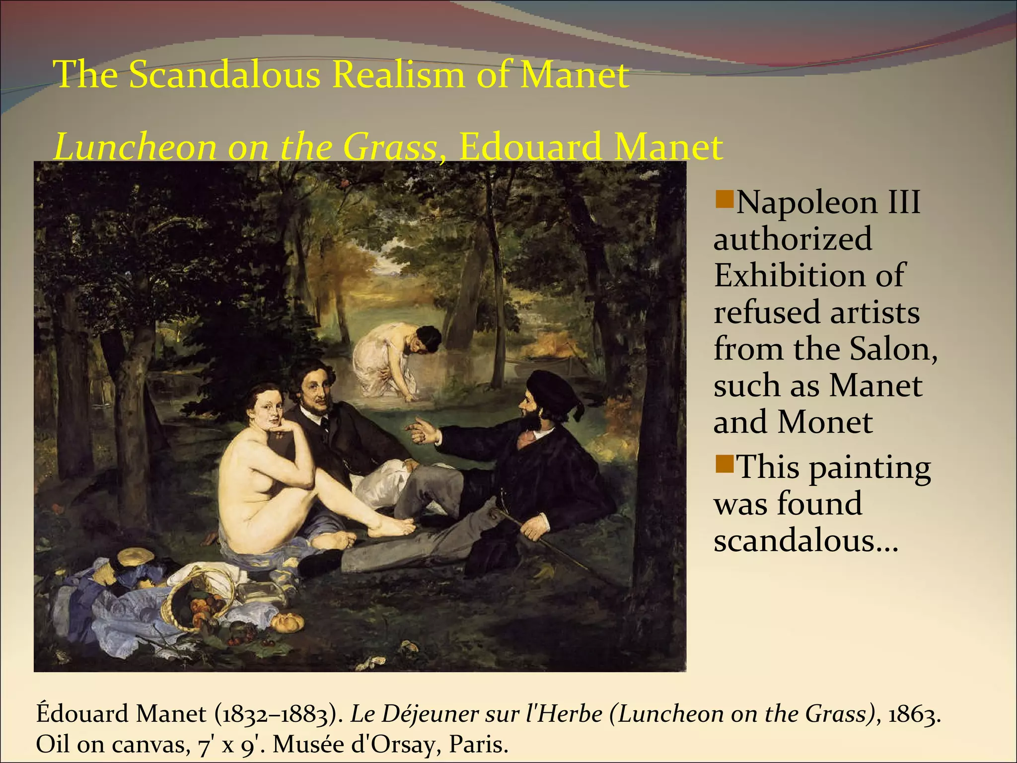The Scandalous Realism of Manet Luncheon on the Grass , Edouard Manet Napoleon III authorized Exhibition of refused artists from the Salon, such as Manet and Monet This painting was found scandalous… Édouard Manet (1832–1883).  Le Déjeuner sur l'Herbe (Luncheon on the Grass) , 1863. Oil on canvas, 7' x 9'. Musée d'Orsay, Paris.  