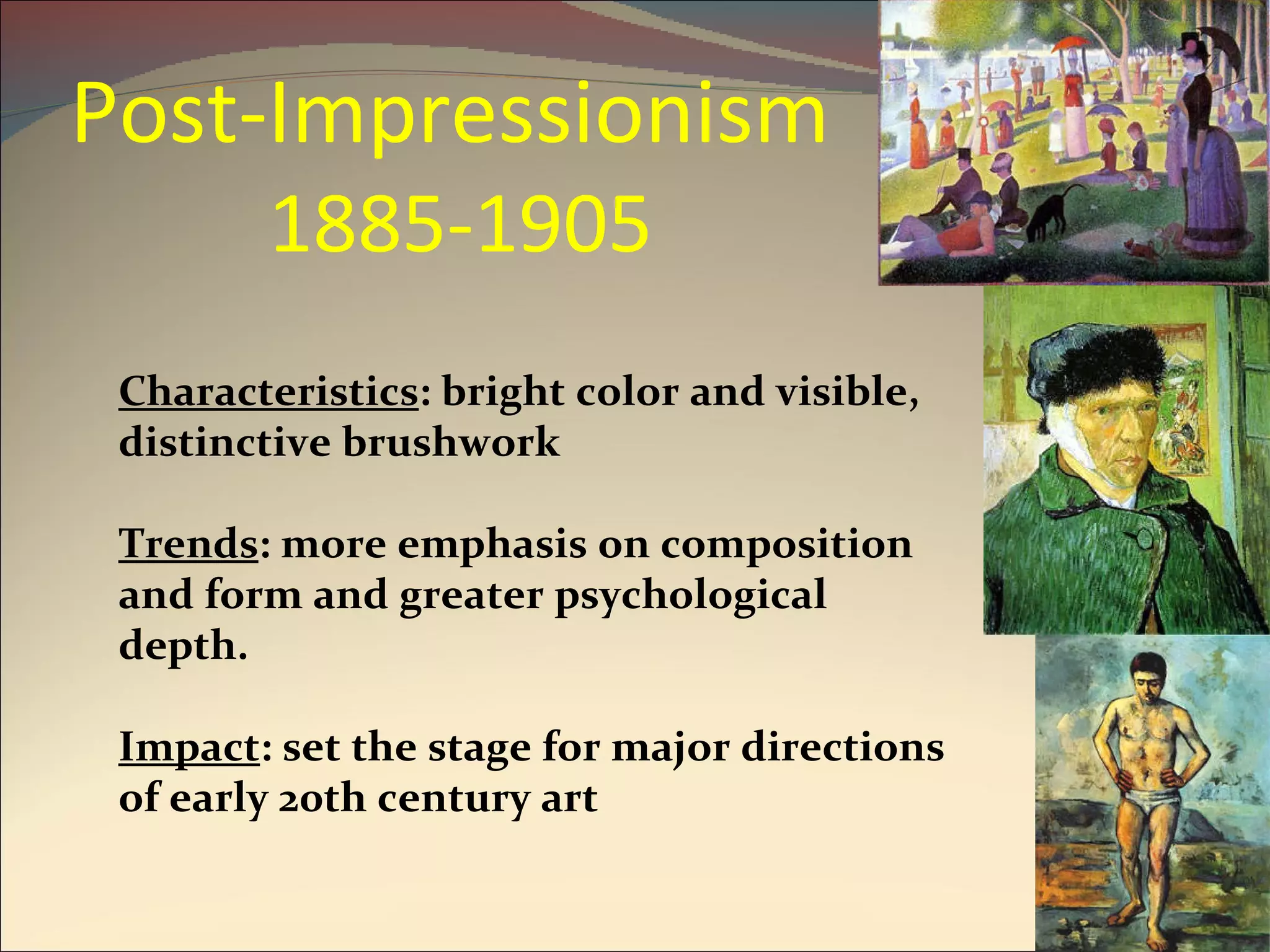 Post-Impressionism  1885-1905 Characteristics : bright color and visible, distinctive brushwork  Trends : more emphasis on composition and form and greater psychological depth. Impact : set the stage for major directions of early 20th century art 