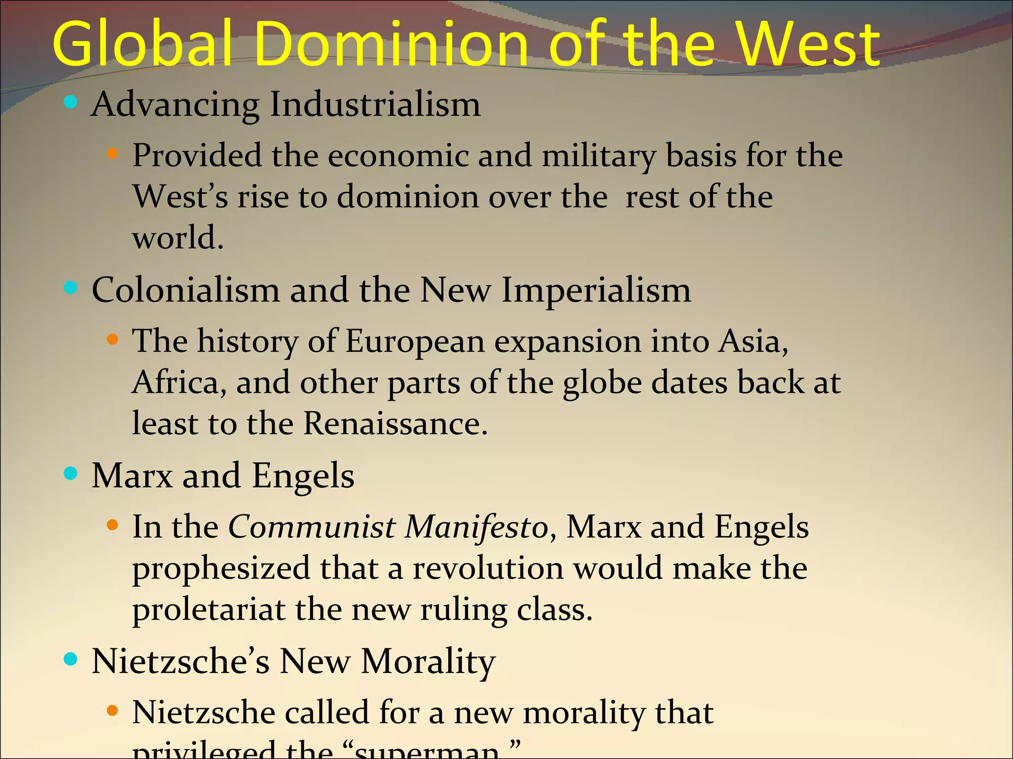Global Dominion of the West Advancing Industrialism Provided the economic and military basis for the West’s rise to dominion over the  rest of the world. Colonialism and the New Imperialism The history of European expansion into Asia, Africa, and other parts of the globe dates back at least to the Renaissance. Marx and Engels In the  Communist Manifesto , Marx and Engels prophesized that a revolution would make the proletariat the new ruling class. Nietzsche’s New Morality Nietzsche called for a new morality that privileged the “superman.” 