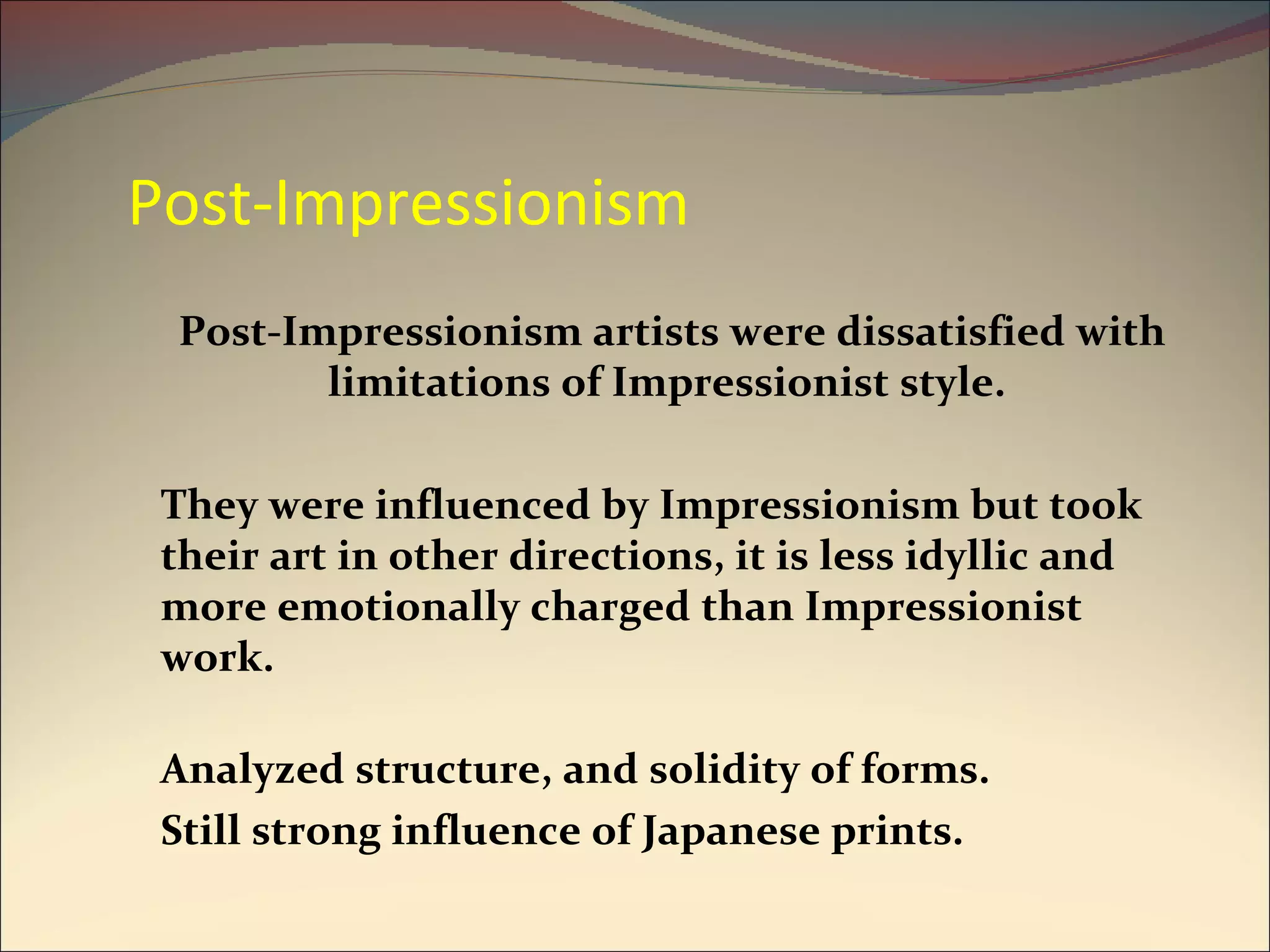 Post-Impressionism Post-Impressionism artists were dissatisfied with limitations of Impressionist style.  They were influenced by Impressionism but took their art in other directions, it is less idyllic and more emotionally charged than Impressionist work. Analyzed structure, and solidity of forms. Still strong influence of Japanese prints. 