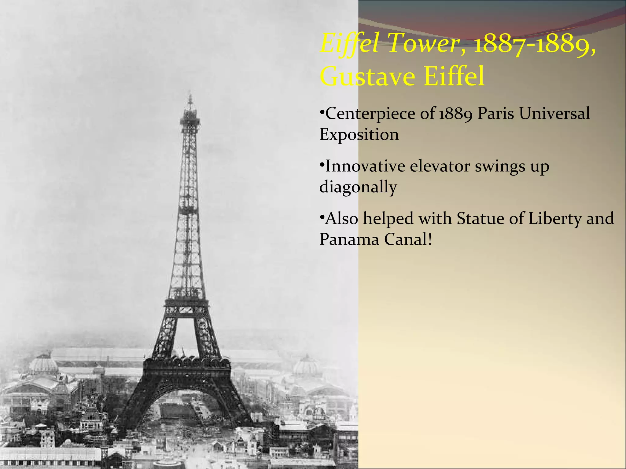Eiffel Tower , 1887-1889, Gustave Eiffel Centerpiece of 1889 Paris Universal Exposition Innovative elevator swings up diagonally Also helped with Statue of Liberty and Panama Canal! 