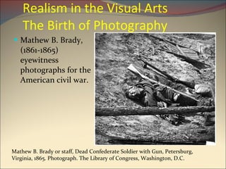Realism in the Visual Arts  The Birth of Photography Mathew B. Brady, (1861-1865) eyewitness photographs for the American civil war. Mathew B. Brady or staff, Dead Confederate Soldier with Gun, Petersburg, Virginia, 1865. Photograph. The Library of Congress, Washington, D.C. 