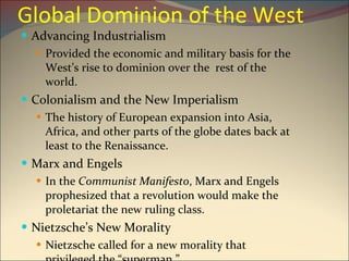 Global Dominion of the West Advancing Industrialism Provided the economic and military basis for the West’s rise to dominion over the  rest of the world. Colonialism and the New Imperialism The history of European expansion into Asia, Africa, and other parts of the globe dates back at least to the Renaissance. Marx and Engels In the  Communist Manifesto , Marx and Engels prophesized that a revolution would make the proletariat the new ruling class. Nietzsche’s New Morality Nietzsche called for a new morality that privileged the “superman.” 