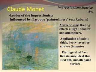Claude Monet Impressionism: Sunrise   1872 Leader of the Impressionists Aesthetic aim : fleeting effects of light, shadow and atmosphere. Application of paint : thick, heavy layers or strokes (impasto). Influenced by : Baroque “painterliness” (ex: Rubens) Distinguished from Renaissance ideal that used flat, smooth paint surface 