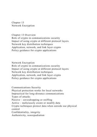Chapter 13
Network Encryption
Chapter 13 Overview
Role of crypto in communications security
Impact of using crypto at different protocol layers
Network key distribution techniques
Application, network, and link layer crypto
Policy guidance for crypto applications
Network Encryption
Role of crypto in communications security
Impact of using crypto at different protocol layers
Network key distribution techniques
Application, network, and link layer crypto
Policy guidance for crypto applications
Communications Security
Physical protection works for local networks
Impractical for long-distance communications
Types of attacks
Passive – eavesdropping or sniffing
Active – maliciously create or modify data
Crypto techniques protect data when outside our physical
control
Confidentiality, integrity
Authenticity, nonrepudiation
 