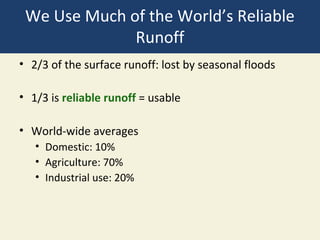 We Use Much of the World’s Reliable
              Runoff
• 2/3 of the surface runoff: lost by seasonal floods

• 1/3 is reliable runoff = usable

• World-wide averages
   • Domestic: 10%
   • Agriculture: 70%
   • Industrial use: 20%
 