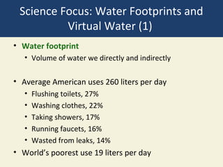 Science Focus: Water Footprints and
          Virtual Water (1)
• Water footprint
   • Volume of water we directly and indirectly

• Average American uses 260 liters per day
   •   Flushing toilets, 27%
   •   Washing clothes, 22%
   •   Taking showers, 17%
   •   Running faucets, 16%
   •   Wasted from leaks, 14%
• World’s poorest use 19 liters per day
 