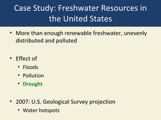 Case Study: Freshwater Resources in
          the United States
• More than enough renewable freshwater, unevenly
  distributed and polluted

• Effect of
   • Floods
   • Pollution
   • Drought


• 2007: U.S. Geological Survey projection
   • Water hotspots
 