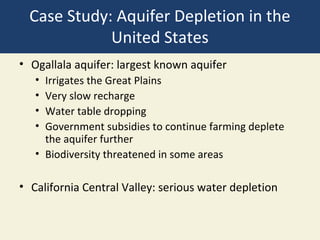 Case Study: Aquifer Depletion in the
             United States
• Ogallala aquifer: largest known aquifer
   • Irrigates the Great Plains
   • Very slow recharge
   • Water table dropping
   • Government subsidies to continue farming deplete
     the aquifer further
   • Biodiversity threatened in some areas

• California Central Valley: serious water depletion
 