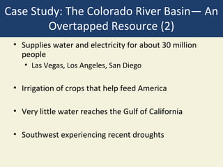 Case Study: The Colorado River Basin— An
        Overtapped Resource (2)
 • Supplies water and electricity for about 30 million
   people
    • Las Vegas, Los Angeles, San Diego

 • Irrigation of crops that help feed America

 • Very little water reaches the Gulf of California

 • Southwest experiencing recent droughts
 
