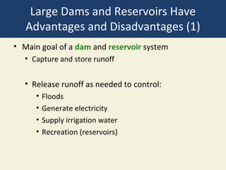 Large Dams and Reservoirs Have
   Advantages and Disadvantages (1)
• Main goal of a dam and reservoir system
  • Capture and store runoff


  • Release runoff as needed to control:
     •   Floods
     •   Generate electricity
     •   Supply irrigation water
     •   Recreation (reservoirs)
 
