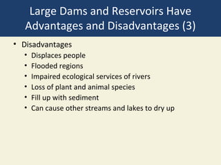 Large Dams and Reservoirs Have
   Advantages and Disadvantages (3)
• Disadvantages
  •   Displaces people
  •   Flooded regions
  •   Impaired ecological services of rivers
  •   Loss of plant and animal species
  •   Fill up with sediment
  •   Can cause other streams and lakes to dry up
 