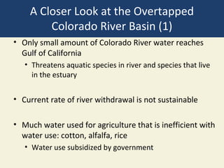 A Closer Look at the Overtapped
        Colorado River Basin (1)
• Only small amount of Colorado River water reaches
  Gulf of California
   • Threatens aquatic species in river and species that live
     in the estuary


• Current rate of river withdrawal is not sustainable

• Much water used for agriculture that is inefficient with
  water use: cotton, alfalfa, rice
   • Water use subsidized by government
 