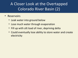 A Closer Look at the Overtapped
          Colorado River Basin (2)
• Reservoirs
  •   Leak water into ground below
  •   Lose much water through evaporation
  •   Fill up with silt load of river, depriving delta
  •   Could eventually lose ability to store water and create
      electricity
 