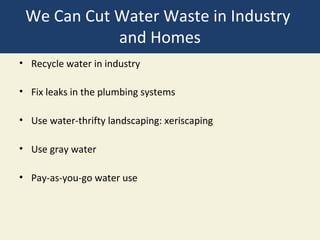 We Can Cut Water Waste in Industry
            and Homes
• Recycle water in industry

• Fix leaks in the plumbing systems

• Use water-thrifty landscaping: xeriscaping

• Use gray water

• Pay-as-you-go water use
 