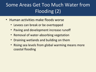 Some Areas Get Too Much Water from
            Flooding (2)
• Human activities make floods worse
  •   Levees can break or be overtopped
  •   Paving and development increase runoff
  •   Removal of water-absorbing vegetation
  •   Draining wetlands and building on them
  •   Rising sea levels from global warming means more
      coastal flooding
 