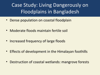 Case Study: Living Dangerously on
      Floodplains in Bangladesh
• Dense population on coastal floodplain

• Moderate floods maintain fertile soil

• Increased frequency of large floods

• Effects of development in the Himalayan foothills

• Destruction of coastal wetlands: mangrove forests
 