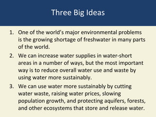 Three Big Ideas

1. One of the world’s major environmental problems
   is the growing shortage of freshwater in many parts
   of the world.
2. We can increase water supplies in water-short
   areas in a number of ways, but the most important
   way is to reduce overall water use and waste by
   using water more sustainably.
3. We can use water more sustainably by cutting
   water waste, raising water prices, slowing
   population growth, and protecting aquifers, forests,
   and other ecosystems that store and release water.
 