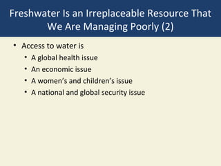 Freshwater Is an Irreplaceable Resource That
       We Are Managing Poorly (2)
• Access to water is
   •   A global health issue
   •   An economic issue
   •   A women’s and children’s issue
   •   A national and global security issue
 