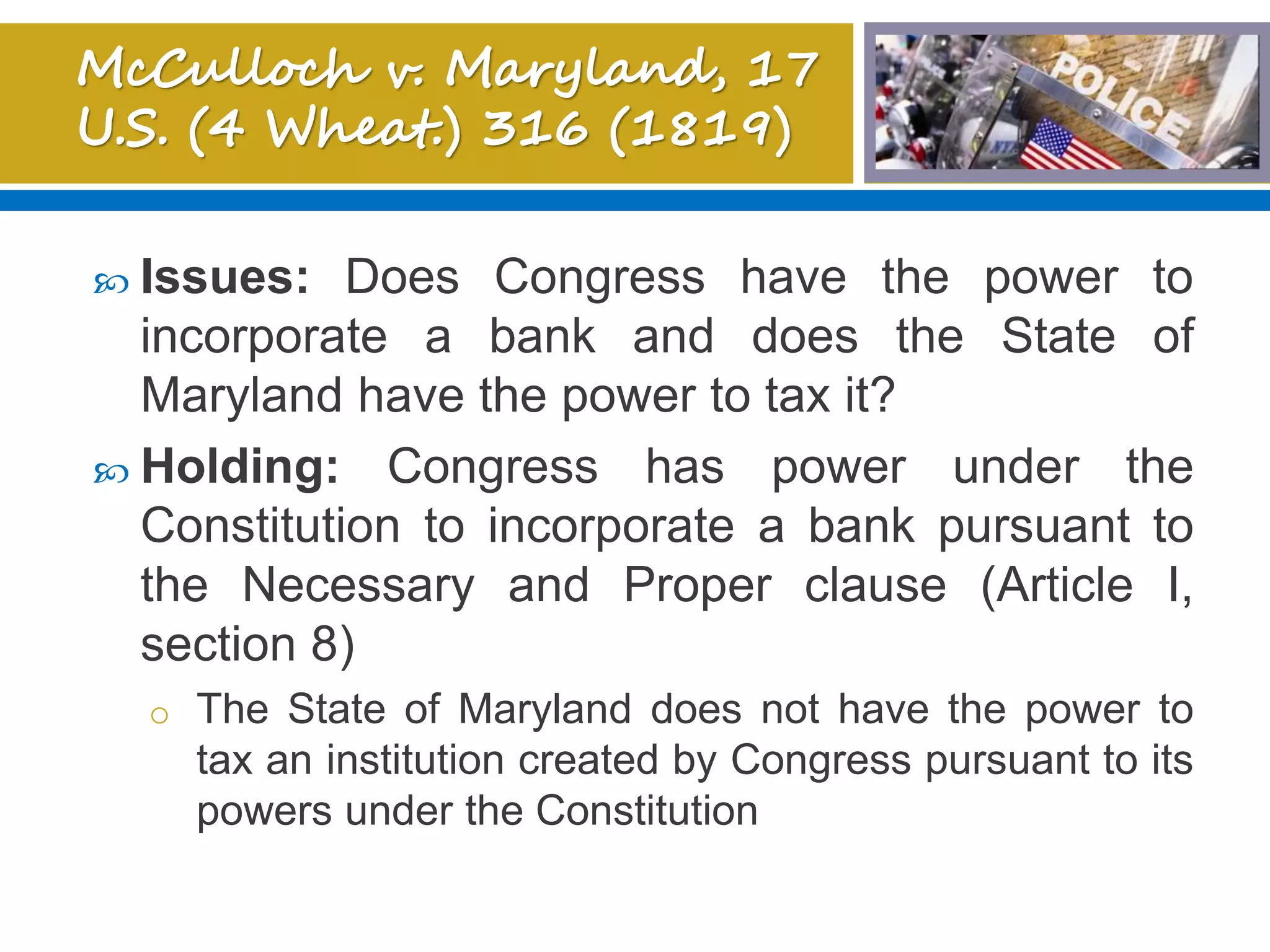  Issues: Does Congress have the power to
incorporate a bank and does the State of
Maryland have the power to tax it?
 Holding: Congress has power under the
Constitution to incorporate a bank pursuant to
the Necessary and Proper clause (Article I,
section 8)
o The State of Maryland does not have the power to
tax an institution created by Congress pursuant to its
powers under the Constitution
 