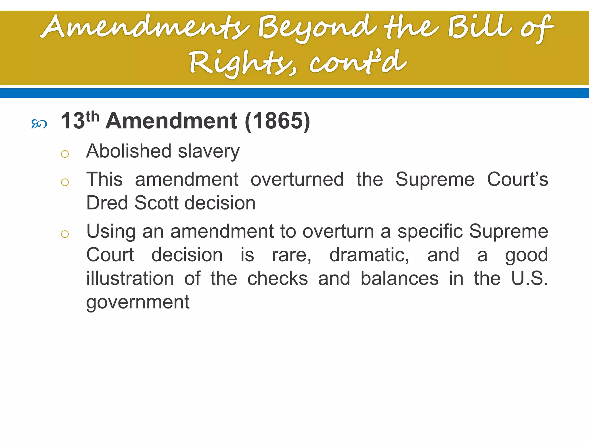  13th Amendment (1865)
o Abolished slavery
o This amendment overturned the Supreme Court’s
Dred Scott decision
o Using an amendment to overturn a specific Supreme
Court decision is rare, dramatic, and a good
illustration of the checks and balances in the U.S.
government
 