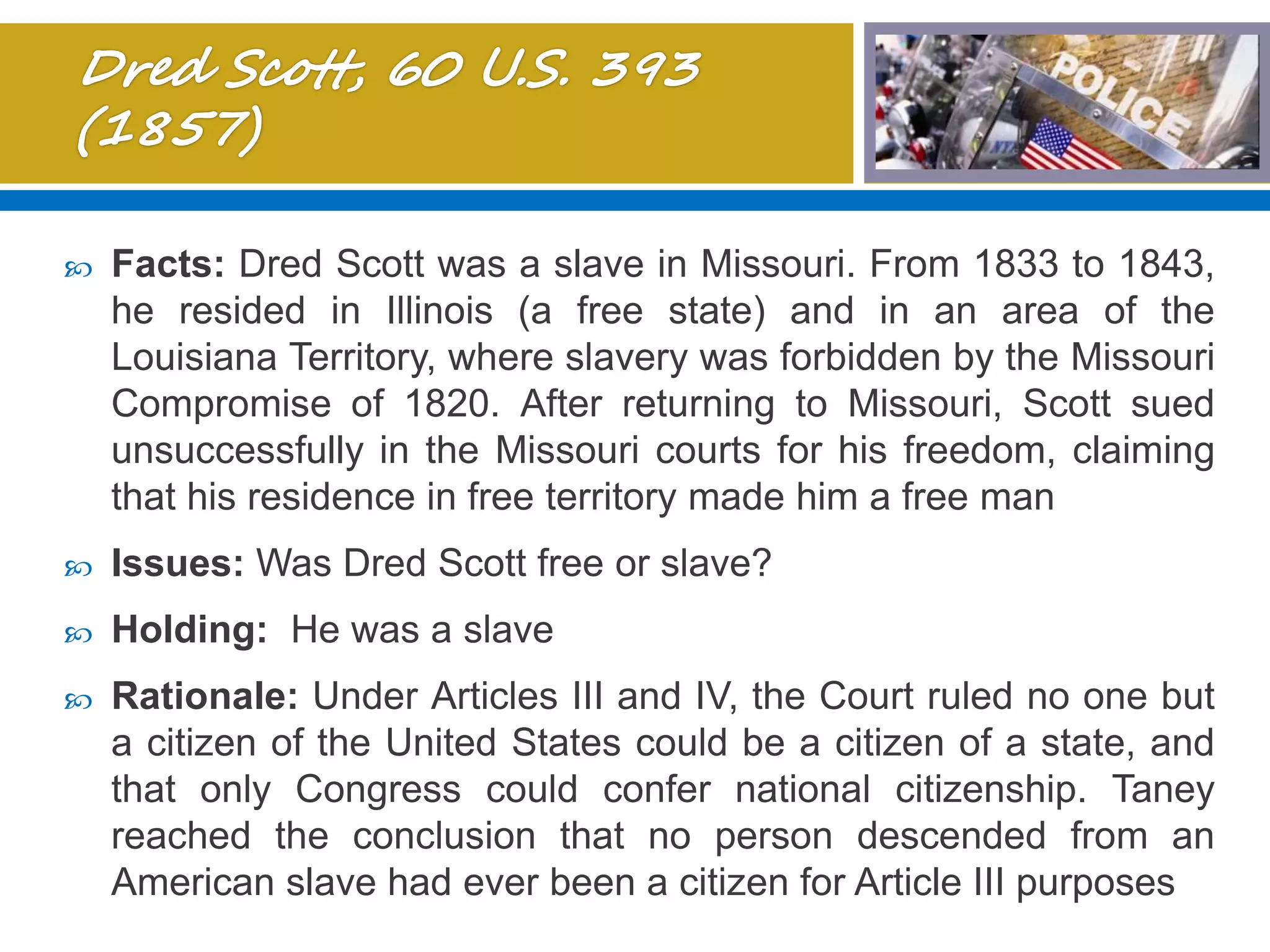  Facts: Dred Scott was a slave in Missouri. From 1833 to 1843,
he resided in Illinois (a free state) and in an area of the
Louisiana Territory, where slavery was forbidden by the Missouri
Compromise of 1820. After returning to Missouri, Scott sued
unsuccessfully in the Missouri courts for his freedom, claiming
that his residence in free territory made him a free man
 Issues: Was Dred Scott free or slave?
 Holding: He was a slave
 Rationale: Under Articles III and IV, the Court ruled no one but
a citizen of the United States could be a citizen of a state, and
that only Congress could confer national citizenship. Taney
reached the conclusion that no person descended from an
American slave had ever been a citizen for Article III purposes
 