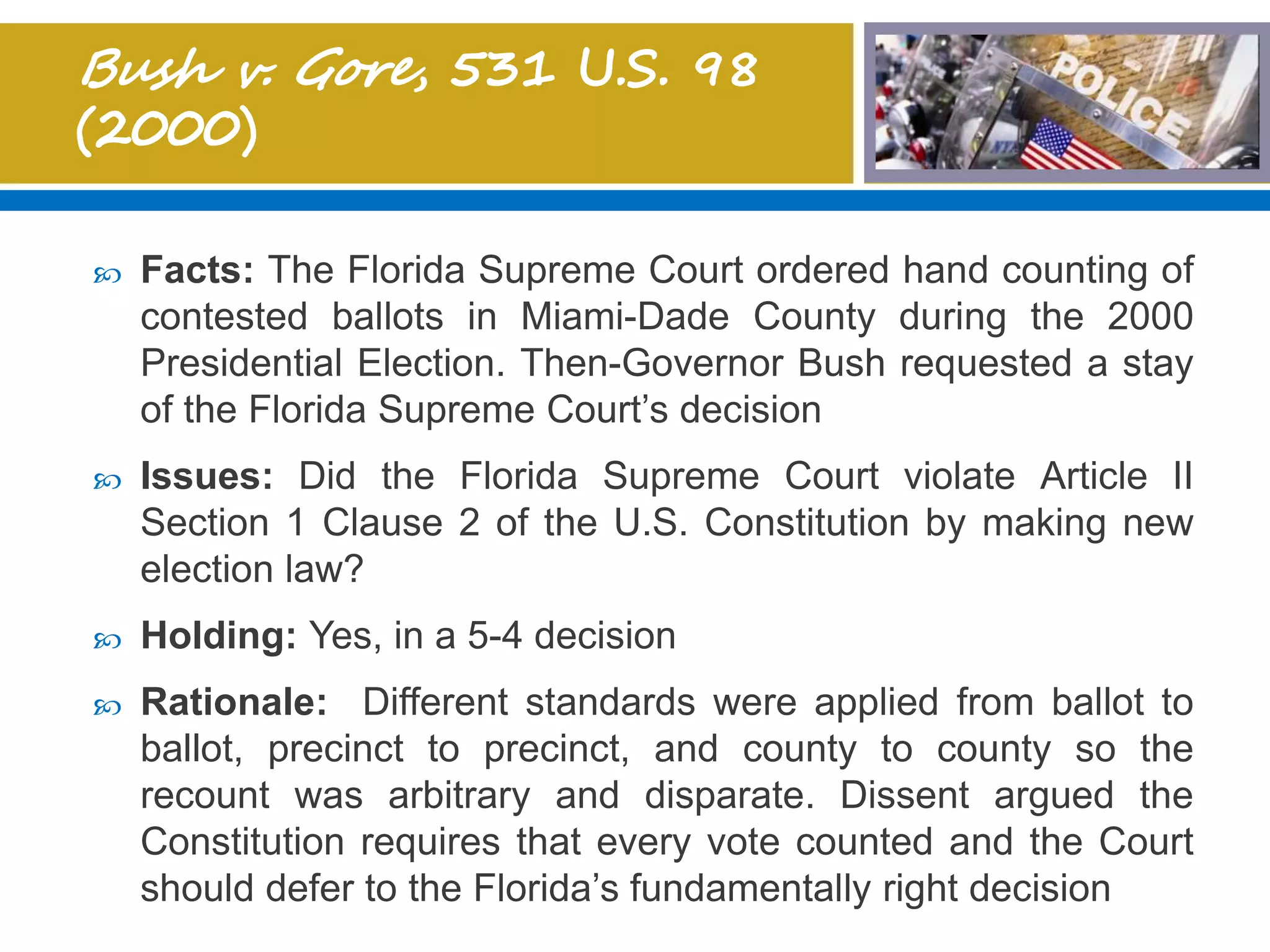  Facts: The Florida Supreme Court ordered hand counting of
contested ballots in Miami-Dade County during the 2000
Presidential Election. Then-Governor Bush requested a stay
of the Florida Supreme Court’s decision
 Issues: Did the Florida Supreme Court violate Article II
Section 1 Clause 2 of the U.S. Constitution by making new
election law?
 Holding: Yes, in a 5-4 decision
 Rationale: Different standards were applied from ballot to
ballot, precinct to precinct, and county to county so the
recount was arbitrary and disparate. Dissent argued the
Constitution requires that every vote counted and the Court
should defer to the Florida’s fundamentally right decision
 