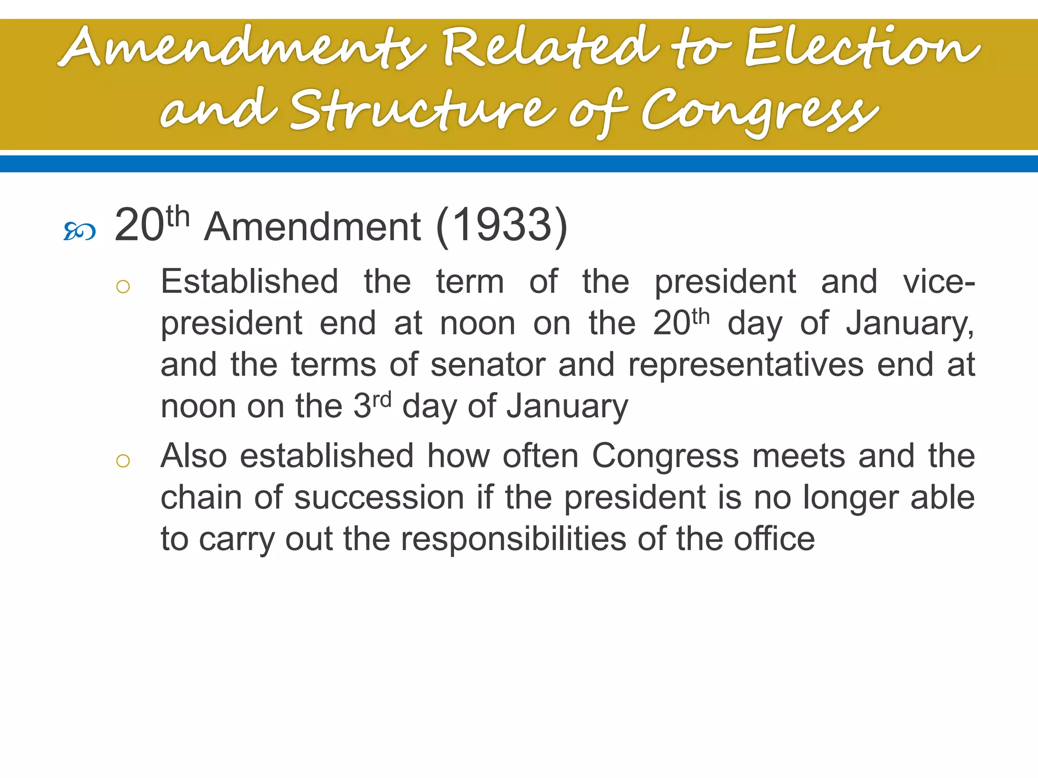  20th Amendment (1933)
o Established the term of the president and vice-
president end at noon on the 20th day of January,
and the terms of senator and representatives end at
noon on the 3rd day of January
o Also established how often Congress meets and the
chain of succession if the president is no longer able
to carry out the responsibilities of the office
 