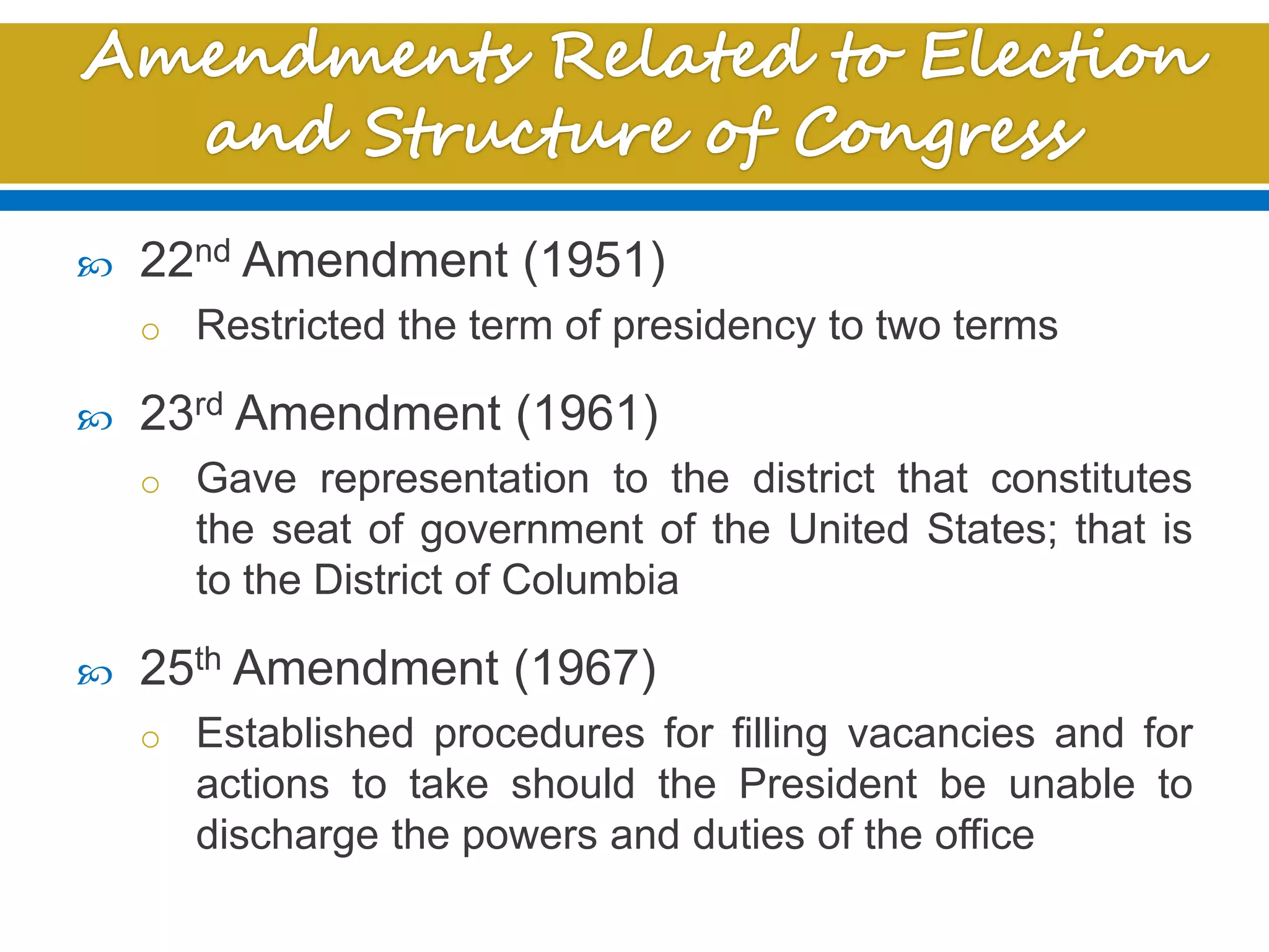  22nd Amendment (1951)
o Restricted the term of presidency to two terms
 23rd Amendment (1961)
o Gave representation to the district that constitutes
the seat of government of the United States; that is
to the District of Columbia
 25th Amendment (1967)
o Established procedures for filling vacancies and for
actions to take should the President be unable to
discharge the powers and duties of the office
 