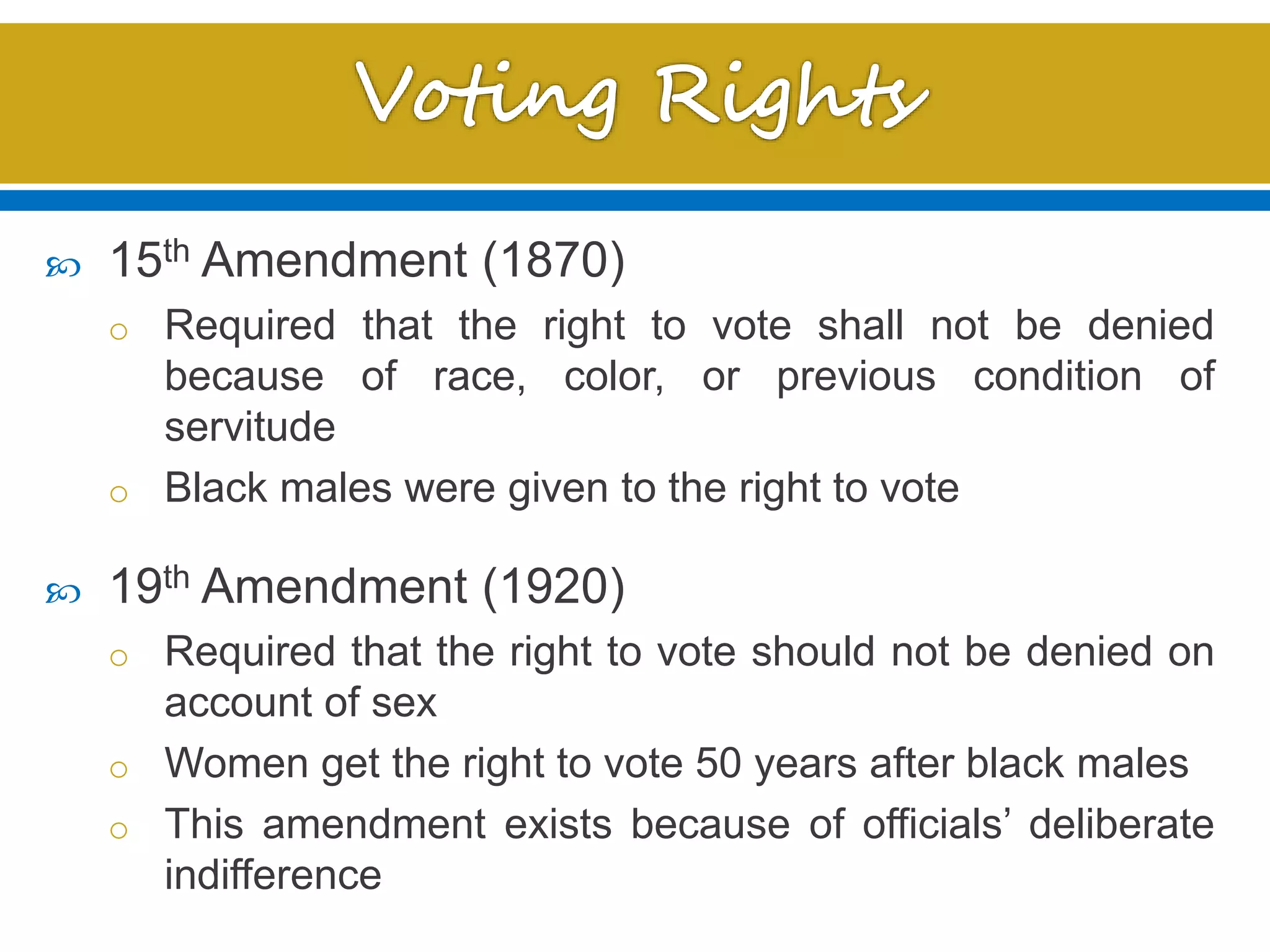  15th Amendment (1870)
o Required that the right to vote shall not be denied
because of race, color, or previous condition of
servitude
o Black males were given to the right to vote
 19th Amendment (1920)
o Required that the right to vote should not be denied on
account of sex
o Women get the right to vote 50 years after black males
o This amendment exists because of officials’ deliberate
indifference
 
