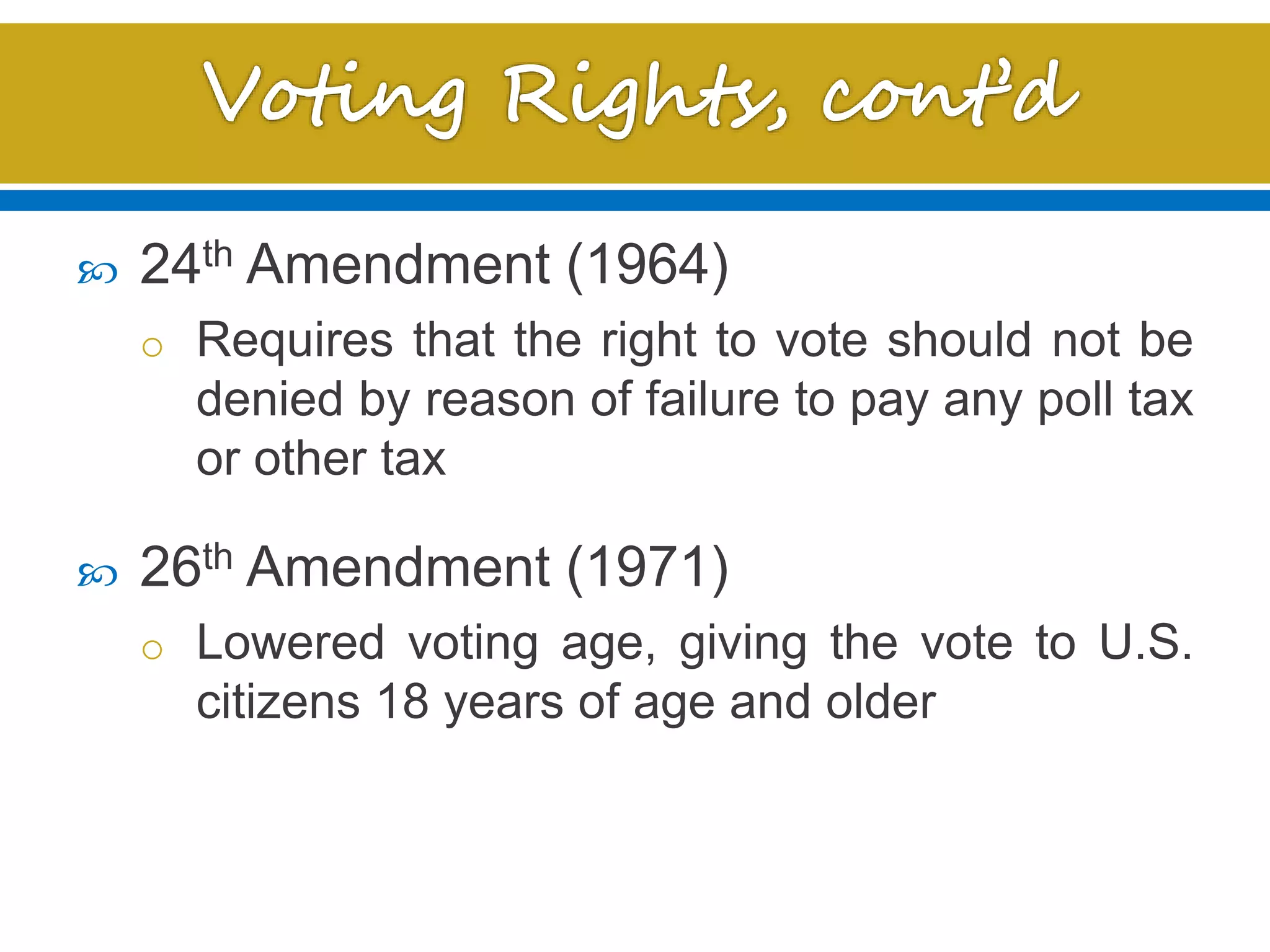  24th Amendment (1964)
o Requires that the right to vote should not be
denied by reason of failure to pay any poll tax
or other tax
 26th Amendment (1971)
o Lowered voting age, giving the vote to U.S.
citizens 18 years of age and older
 