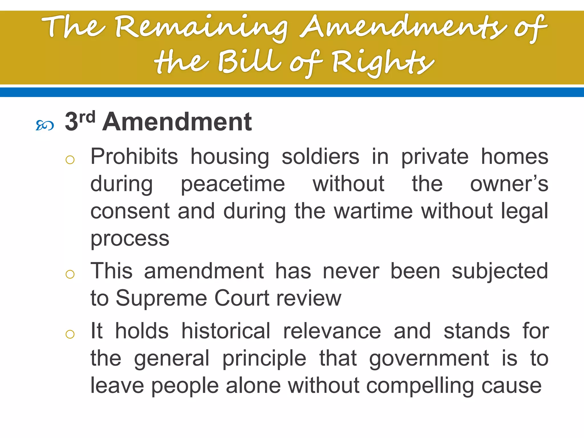  3rd Amendment
o Prohibits housing soldiers in private homes
during peacetime without the owner’s
consent and during the wartime without legal
process
o This amendment has never been subjected
to Supreme Court review
o It holds historical relevance and stands for
the general principle that government is to
leave people alone without compelling cause
 