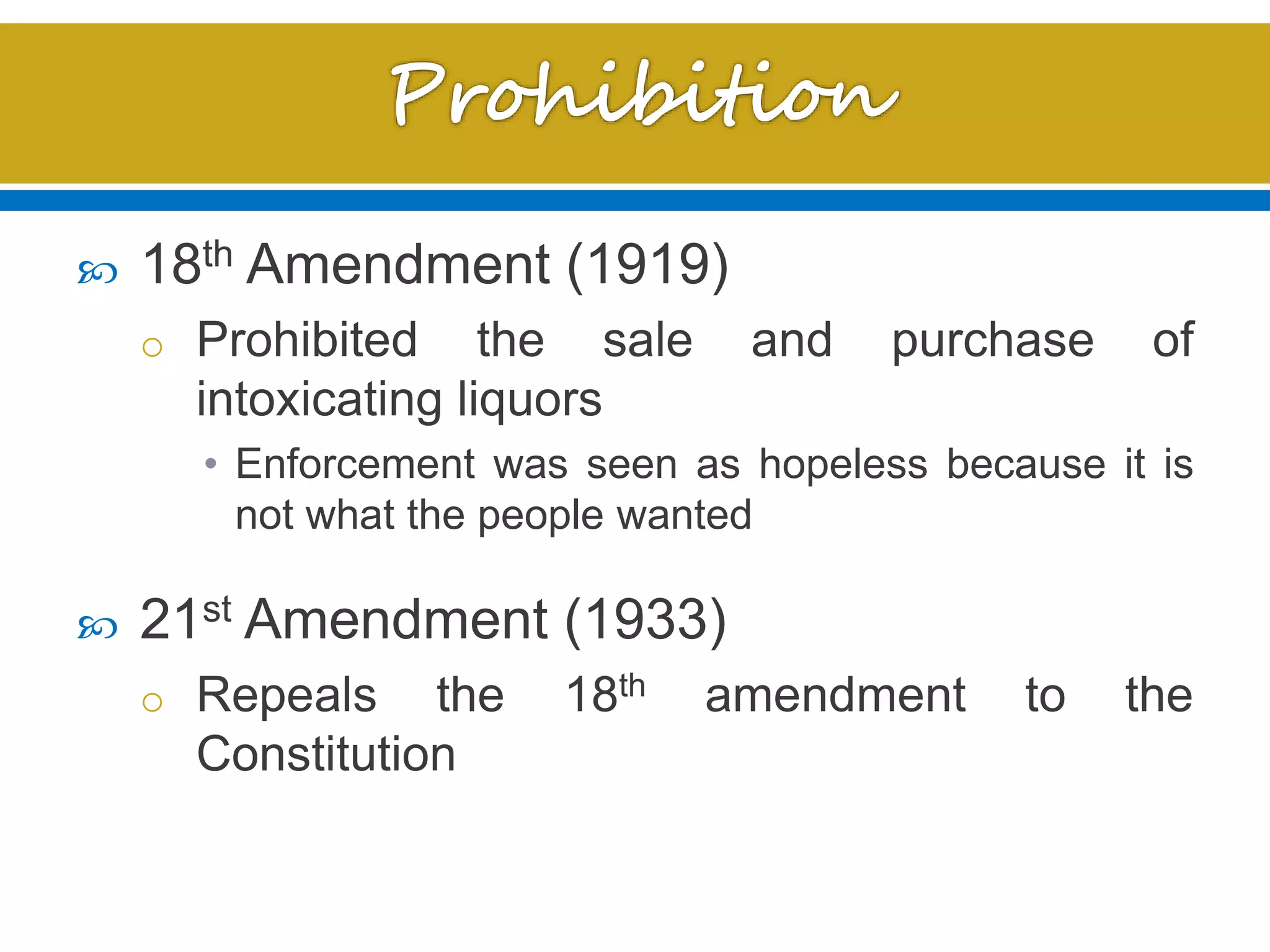  18th Amendment (1919)
o Prohibited the sale and purchase of
intoxicating liquors
• Enforcement was seen as hopeless because it is
not what the people wanted
 21st Amendment (1933)
o Repeals the 18th amendment to the
Constitution
 