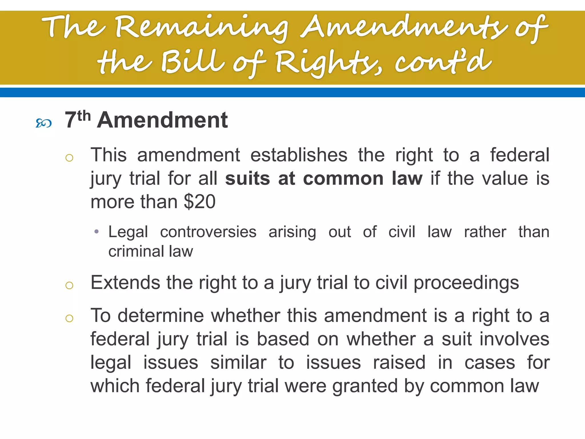  7th Amendment
o This amendment establishes the right to a federal
jury trial for all suits at common law if the value is
more than $20
• Legal controversies arising out of civil law rather than
criminal law
o Extends the right to a jury trial to civil proceedings
o To determine whether this amendment is a right to a
federal jury trial is based on whether a suit involves
legal issues similar to issues raised in cases for
which federal jury trial were granted by common law
 