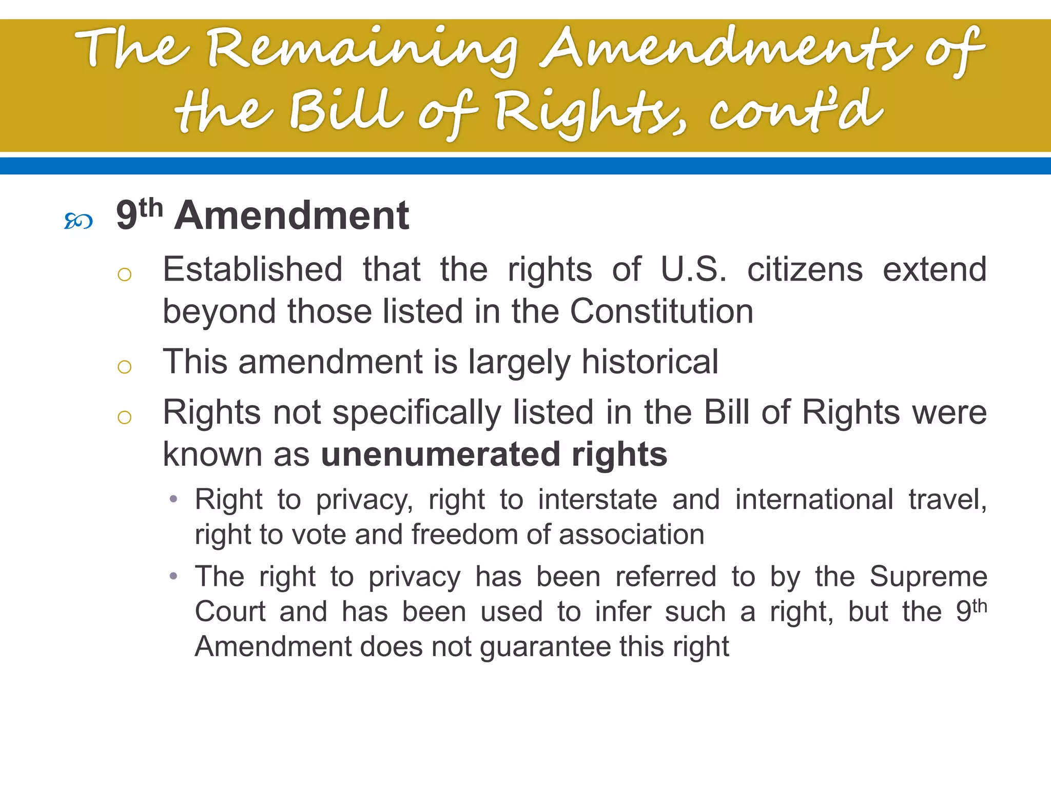  9th Amendment
o Established that the rights of U.S. citizens extend
beyond those listed in the Constitution
o This amendment is largely historical
o Rights not specifically listed in the Bill of Rights were
known as unenumerated rights
• Right to privacy, right to interstate and international travel,
right to vote and freedom of association
• The right to privacy has been referred to by the Supreme
Court and has been used to infer such a right, but the 9th
Amendment does not guarantee this right
 