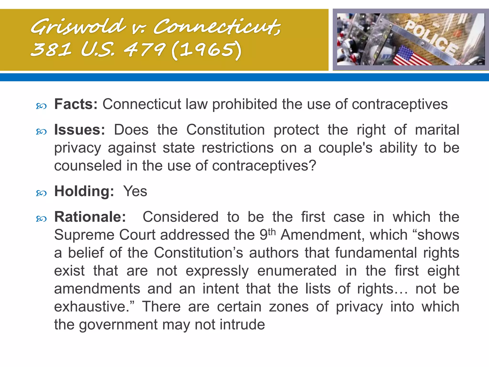  Facts: Connecticut law prohibited the use of contraceptives
 Issues: Does the Constitution protect the right of marital
privacy against state restrictions on a couple's ability to be
counseled in the use of contraceptives?
 Holding: Yes
 Rationale: Considered to be the first case in which the
Supreme Court addressed the 9th Amendment, which “shows
a belief of the Constitution’s authors that fundamental rights
exist that are not expressly enumerated in the first eight
amendments and an intent that the lists of rights… not be
exhaustive.” There are certain zones of privacy into which
the government may not intrude
 
