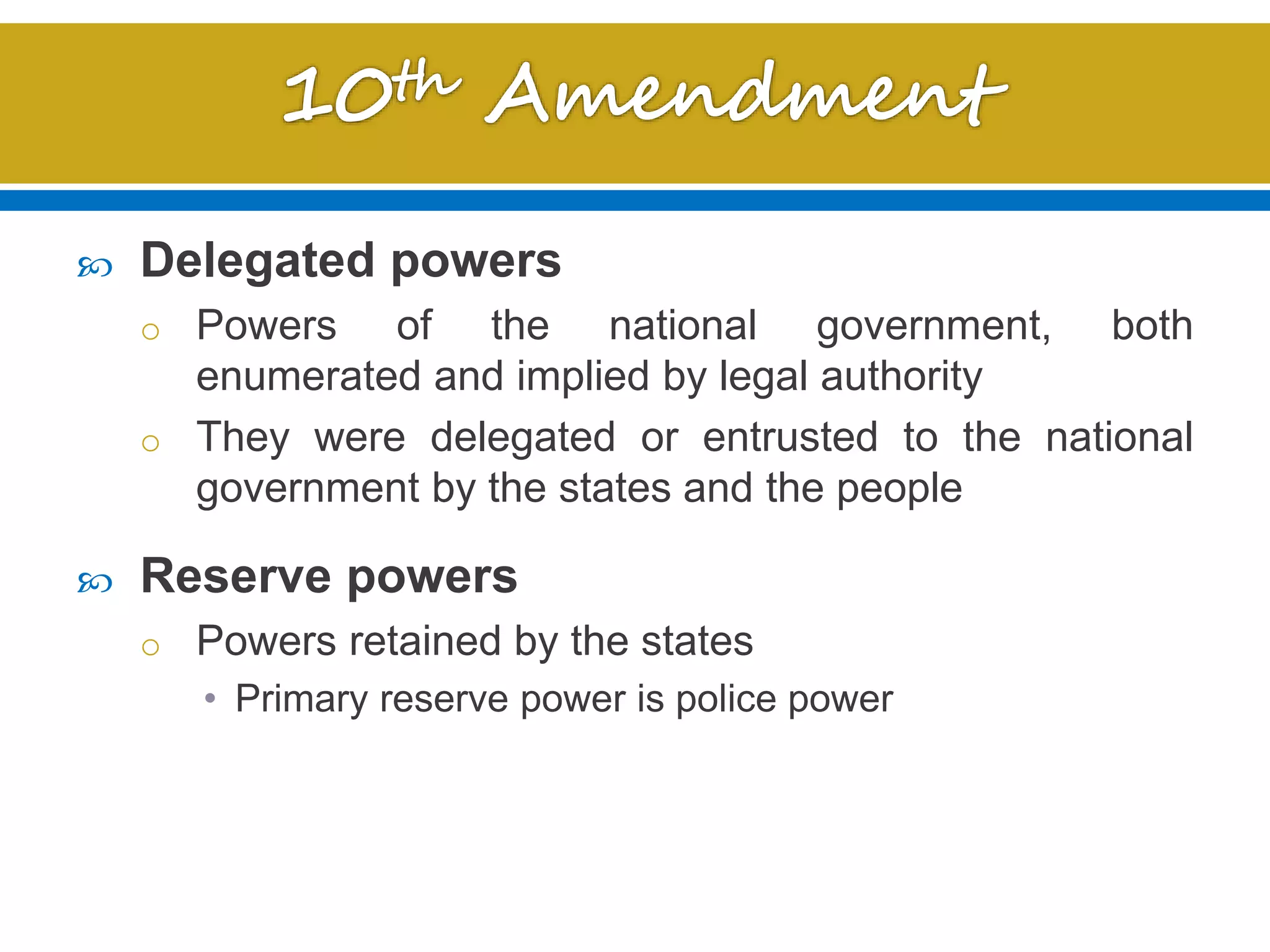  Delegated powers
o Powers of the national government, both
enumerated and implied by legal authority
o They were delegated or entrusted to the national
government by the states and the people
 Reserve powers
o Powers retained by the states
• Primary reserve power is police power
 