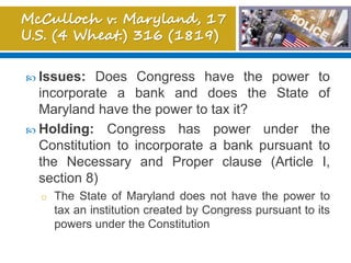  Issues: Does Congress have the power to
incorporate a bank and does the State of
Maryland have the power to tax it?
 Holding: Congress has power under the
Constitution to incorporate a bank pursuant to
the Necessary and Proper clause (Article I,
section 8)
o The State of Maryland does not have the power to
tax an institution created by Congress pursuant to its
powers under the Constitution
 