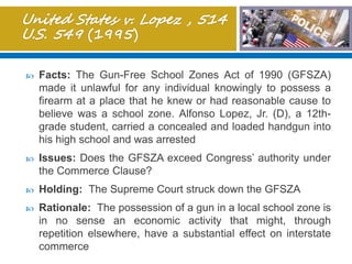  Facts: The Gun-Free School Zones Act of 1990 (GFSZA)
made it unlawful for any individual knowingly to possess a
firearm at a place that he knew or had reasonable cause to
believe was a school zone. Alfonso Lopez, Jr. (D), a 12th-
grade student, carried a concealed and loaded handgun into
his high school and was arrested
 Issues: Does the GFSZA exceed Congress’ authority under
the Commerce Clause?
 Holding: The Supreme Court struck down the GFSZA
 Rationale: The possession of a gun in a local school zone is
in no sense an economic activity that might, through
repetition elsewhere, have a substantial effect on interstate
commerce
 