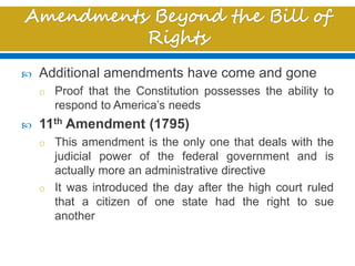  Additional amendments have come and gone
o Proof that the Constitution possesses the ability to
respond to America’s needs
 11th Amendment (1795)
o This amendment is the only one that deals with the
judicial power of the federal government and is
actually more an administrative directive
o It was introduced the day after the high court ruled
that a citizen of one state had the right to sue
another
 