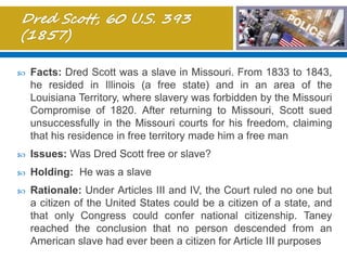  Facts: Dred Scott was a slave in Missouri. From 1833 to 1843,
he resided in Illinois (a free state) and in an area of the
Louisiana Territory, where slavery was forbidden by the Missouri
Compromise of 1820. After returning to Missouri, Scott sued
unsuccessfully in the Missouri courts for his freedom, claiming
that his residence in free territory made him a free man
 Issues: Was Dred Scott free or slave?
 Holding: He was a slave
 Rationale: Under Articles III and IV, the Court ruled no one but
a citizen of the United States could be a citizen of a state, and
that only Congress could confer national citizenship. Taney
reached the conclusion that no person descended from an
American slave had ever been a citizen for Article III purposes
 