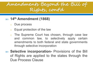  14th Amendment (1868)
o Due process
o Equal protection of the law
o The Supreme Court has chosen, through case law
and common law, to selectively apply certain
amendments to both federal and state governments
through selective incorporation
 Selective incorporation- Provisions of the Bill
of Rights are applied to the states through the
Due Process Clause
 