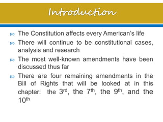  The Constitution affects every American’s life
 There will continue to be constitutional cases,
analysis and research
 The most well-known amendments have been
discussed thus far
 There are four remaining amendments in the
Bill of Rights that will be looked at in this
chapter: the 3rd, the 7th, the 9th, and the
10th
 