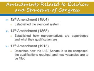  12th Amendment (1804)
o Established the electoral system
 14th Amendment (1868)
o Established how representatives are apportioned
and what their qualification are
 17th Amendment (1913)
o Describes how the U.S. Senate is to be composed,
the qualifications required, and how vacancies are to
be filled
 